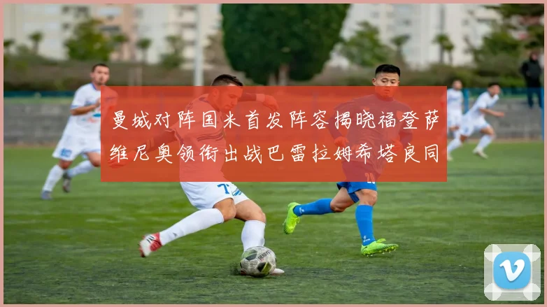 曼城对阵国米首发阵容揭晓福登萨维尼奥领衔出战巴雷拉姆希塔良同场竞技
